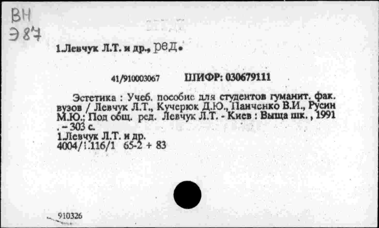 ﻿1 Левчук Л.Т. и др., рвД*
41/910003067 ШИФР: 030679111
Эстетика : Учеб, пособие для студентов туманит, фак. вузов / Левчук Л.Т., Кучерюк Д.Ю., Панченко В.И., Русин М.Ю.; Под общ. рсд. Левчук Л.Т. - Киев : Выща шк., 1991 .-303с.
1 Левчук Л.Т. и др.
4004/1.116/1 65-2 + 83
910326